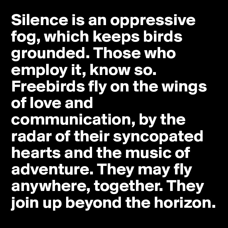 Silence is an oppressive fog, which keeps birds grounded. Those who employ it, know so. Freebirds fly on the wings of love and communication, by the radar of their syncopated hearts and the music of adventure. They may fly anywhere, together. They join up beyond the horizon.