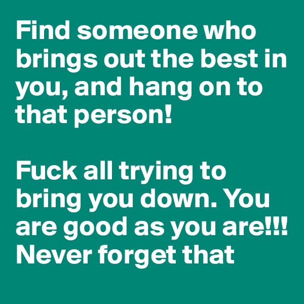 Find someone who brings out the best in you, and hang on to that person!

Fuck all trying to bring you down. You are good as you are!!! Never forget that