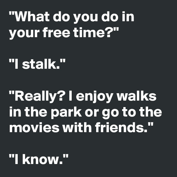 "What do you do in your free time?"

"I stalk."

"Really? I enjoy walks in the park or go to the movies with friends."

"I know."