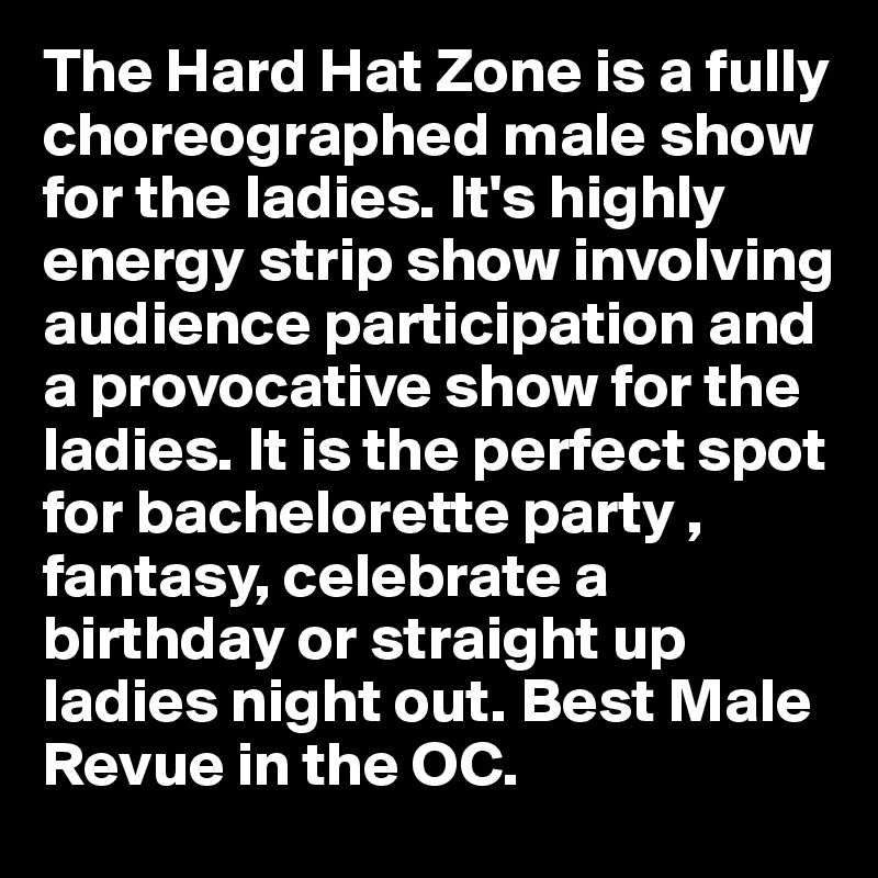 The Hard Hat Zone is a fully choreographed male show for the ladies. It's highly energy strip show involving audience participation and a provocative show for the ladies. It is the perfect spot for bachelorette party , fantasy, celebrate a birthday or straight up ladies night out. Best Male Revue in the OC. 