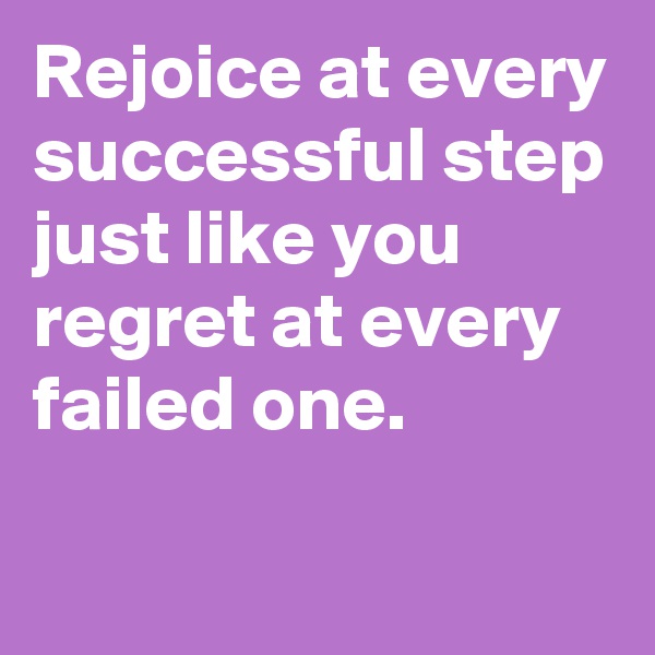 Rejoice at every successful step just like you regret at every failed one.