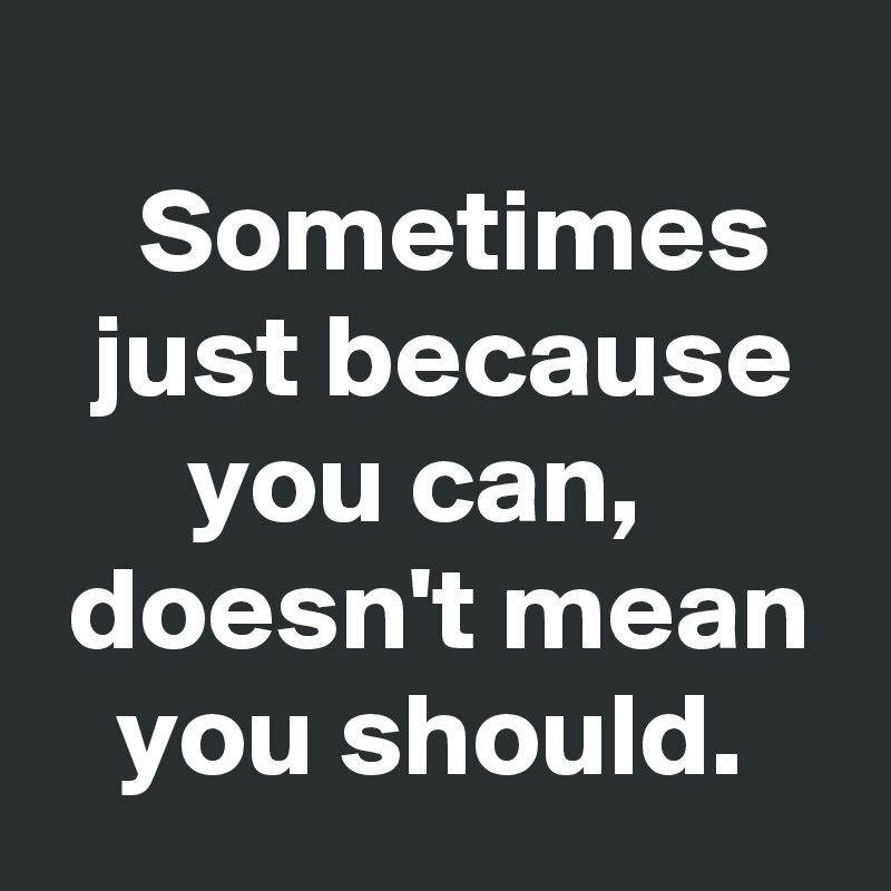                                      Sometimes     just because
      you can,
 doesn't mean
   you should.