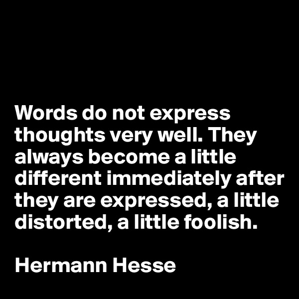



Words do not express thoughts very well. They always become a little different immediately after they are expressed, a little distorted, a little foolish.

Hermann Hesse