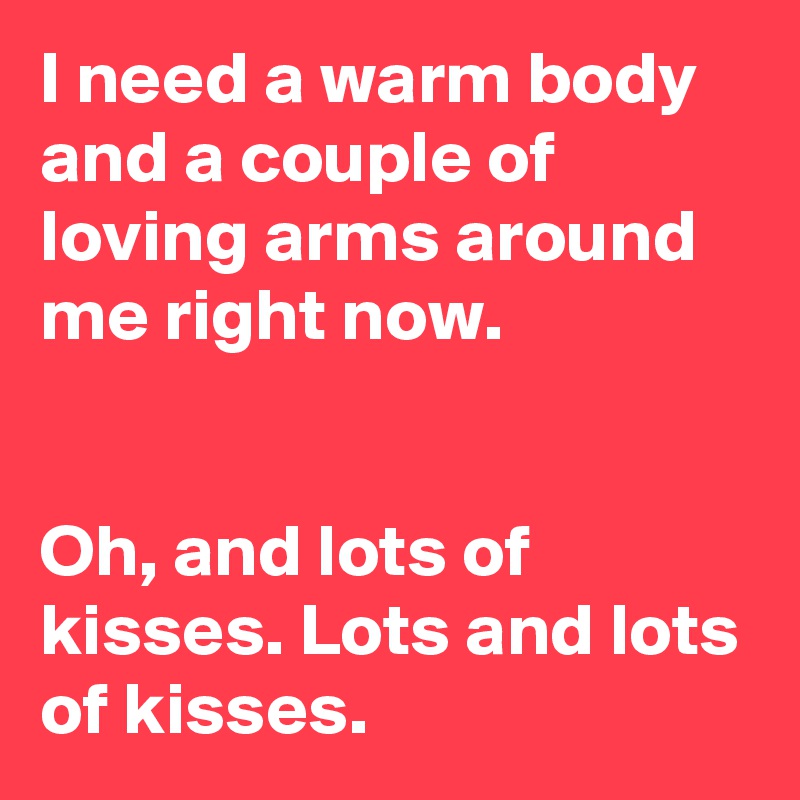 I need a warm body and a couple of loving arms around me right now. 


Oh, and lots of kisses. Lots and lots of kisses.