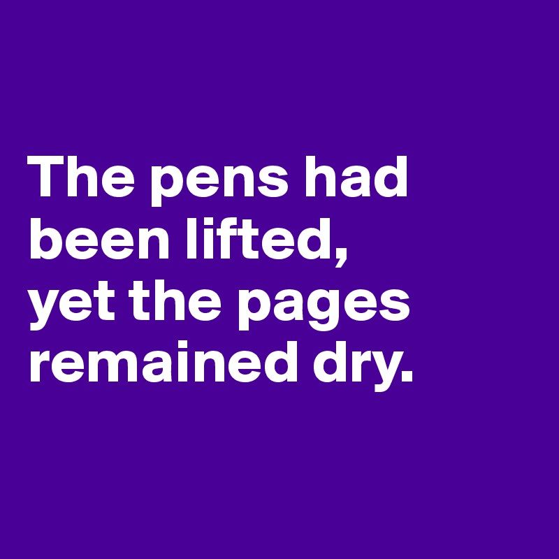 

The pens had 
been lifted,
yet the pages remained dry.

