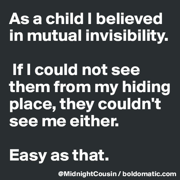 As a child I believed in mutual invisibility.

 If I could not see them from my hiding place, they couldn't see me either. 

Easy as that.