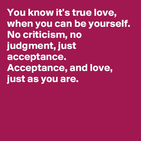 You know it's true love, 
when you can be yourself. 
No criticism, no judgment, just acceptance. 
Acceptance, and love, just as you are. 



