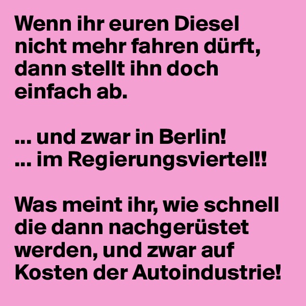 Wenn ihr euren Diesel nicht mehr fahren dürft, dann stellt ihn doch einfach ab.

... und zwar in Berlin!
... im Regierungsviertel!!

Was meint ihr, wie schnell die dann nachgerüstet werden, und zwar auf Kosten der Autoindustrie!