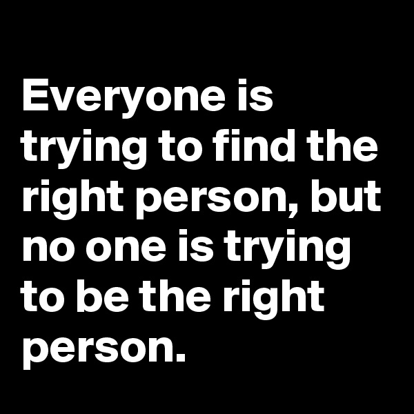 
Everyone is trying to find the right person, but no one is trying to be the right person. 