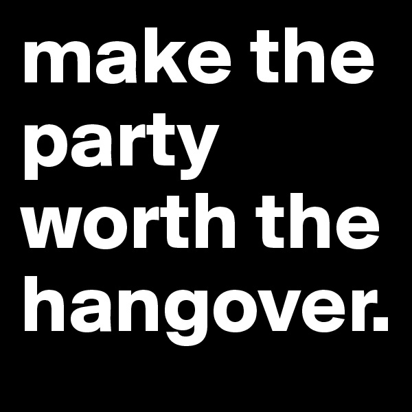 make the party worth the hangover. 