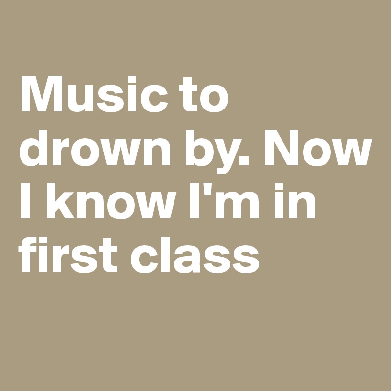 
Music to drown by. Now I know I'm in first class
