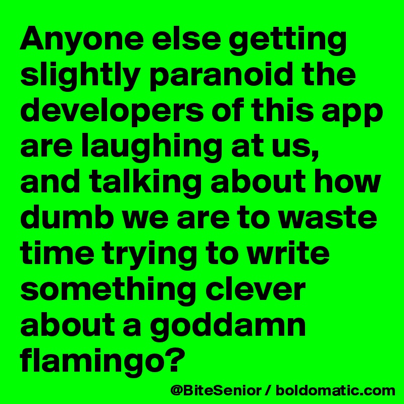 Anyone else getting slightly paranoid the developers of this app are laughing at us, and talking about how dumb we are to waste time trying to write something clever about a goddamn flamingo? 