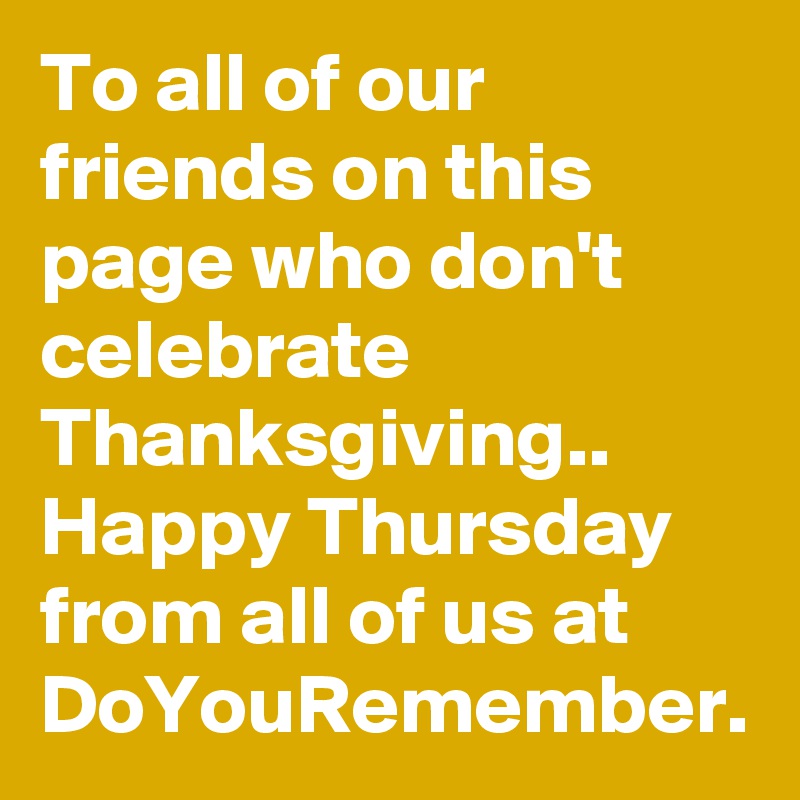 To all of our friends on this page who don't celebrate Thanksgiving..  
Happy Thursday from all of us at DoYouRemember.