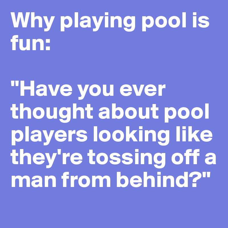 Why playing pool is fun: 

"Have you ever thought about pool players looking like they're tossing off a man from behind?"
