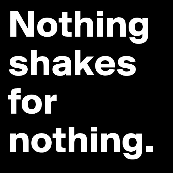 Nothing shakes for nothing. 