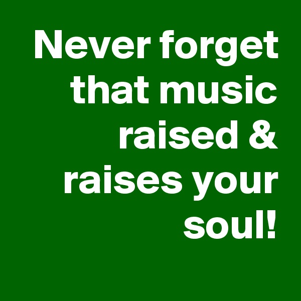 Never forget that music raised & raises your soul!

