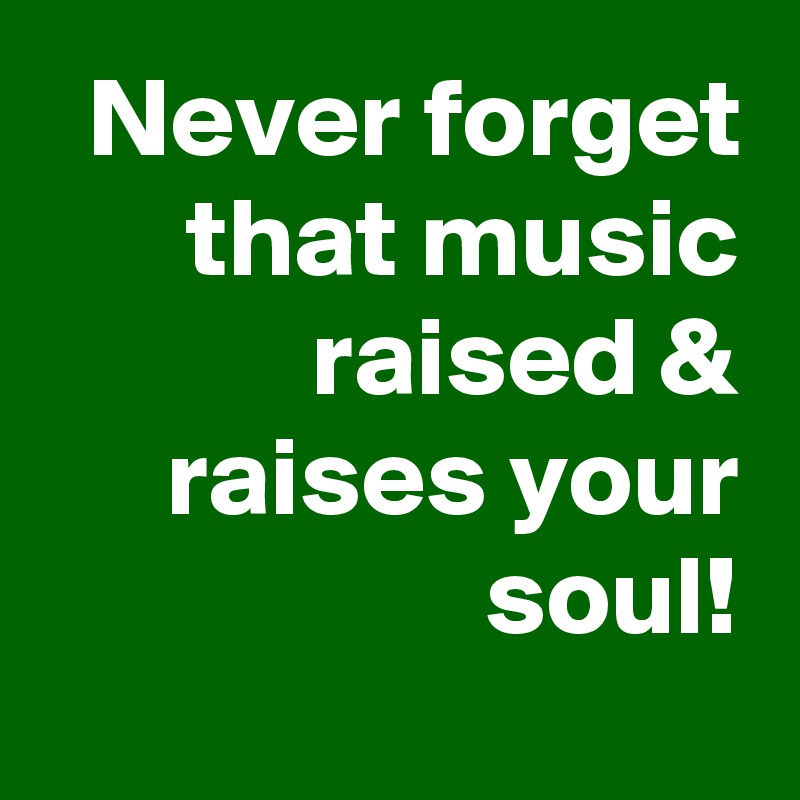 Never forget that music raised & raises your soul!
