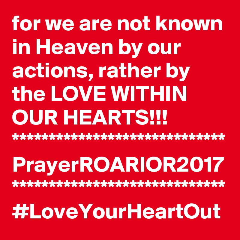 for we are not known in Heaven by our actions, rather by the LOVE WITHIN OUR HEARTS!!!
*****************************
PrayerROARIOR2017
*****************************
#LoveYourHeartOut