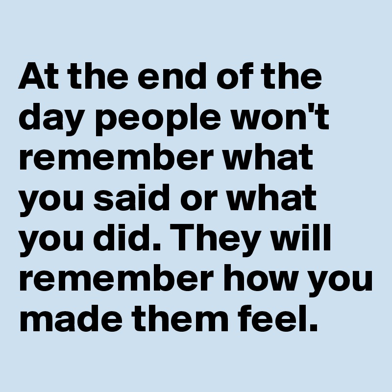 
At the end of the day people won't remember what you said or what you did. They will remember how you made them feel.