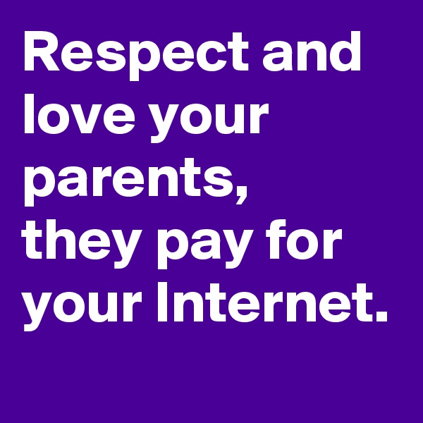 Respect and   love your parents,
they pay for your Internet.