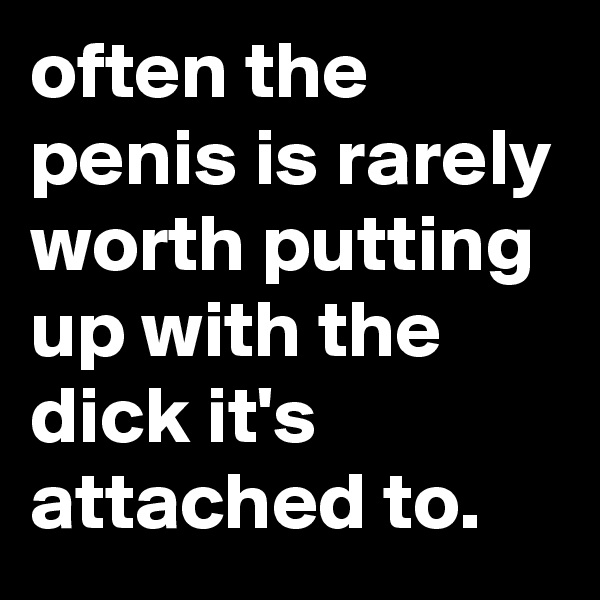 often the penis is rarely worth putting up with the dick it's attached to. 