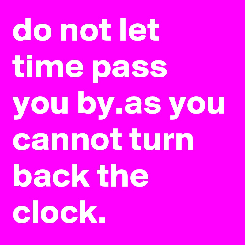 do not let time pass you by.as you cannot turn back the clock.