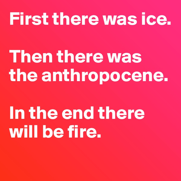 First there was ice. 

Then there was the anthropocene. 

In the end there will be fire. 
