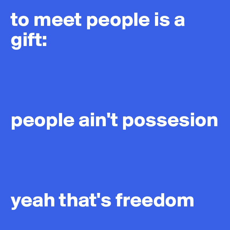 to meet people is a gift:



people ain't possesion



yeah that's freedom