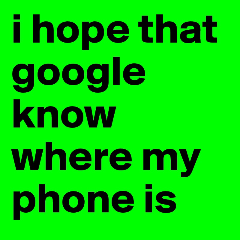 i hope that google know where my phone is