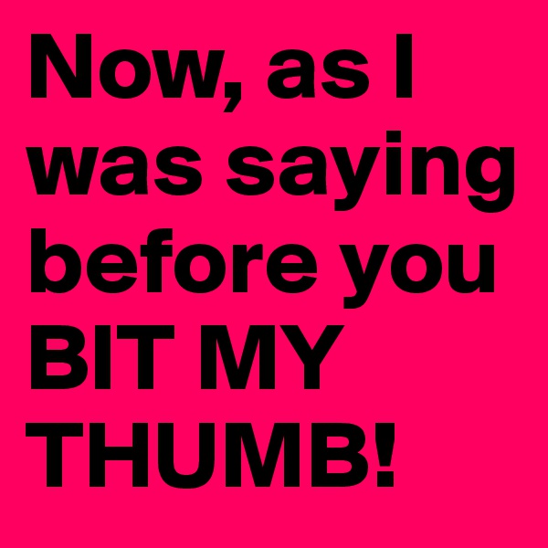 Now, as I was saying before you BIT MY THUMB!