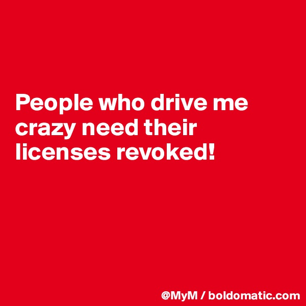 


People who drive me crazy need their licenses revoked!




