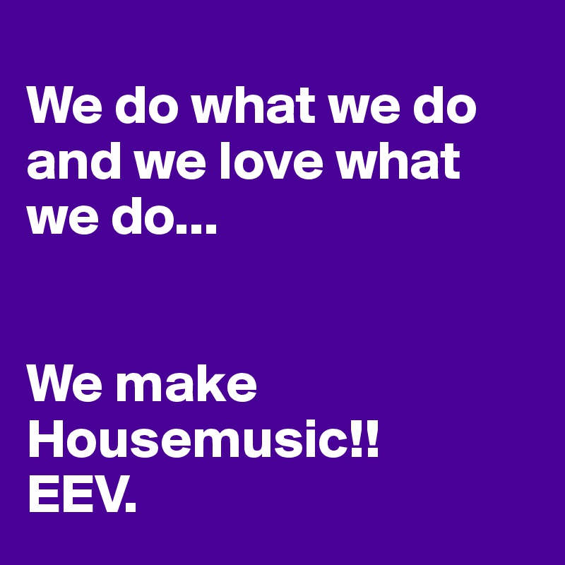 
We do what we do and we love what we do...


We make Housemusic!!
EEV.