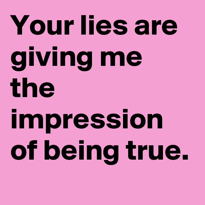 Your lies are giving me the impression of being true.
