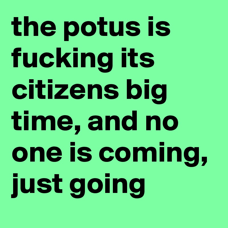 the potus is fucking its citizens big time, and no one is coming, just going