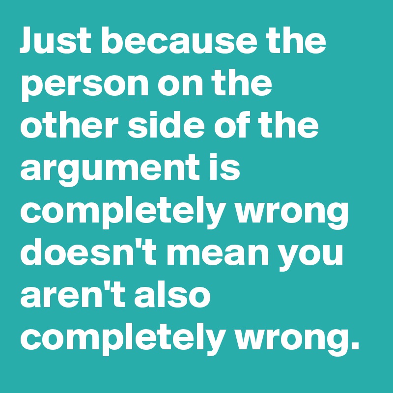 Just because the person on the other side of the argument is completely wrong doesn't mean you aren't also completely wrong.