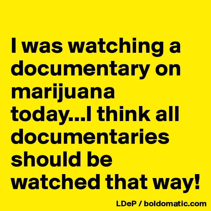 
I was watching a documentary on marijuana today...I think all documentaries should be watched that way!