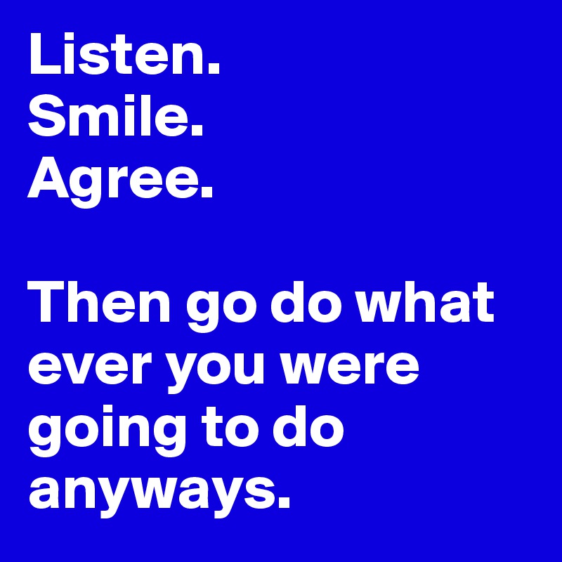 Listen. 
Smile. 
Agree.

Then go do what ever you were going to do anyways. 