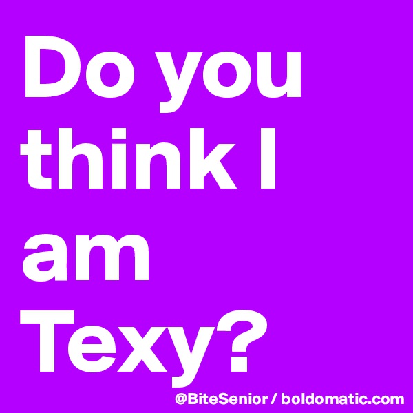 Do you think I am Texy?