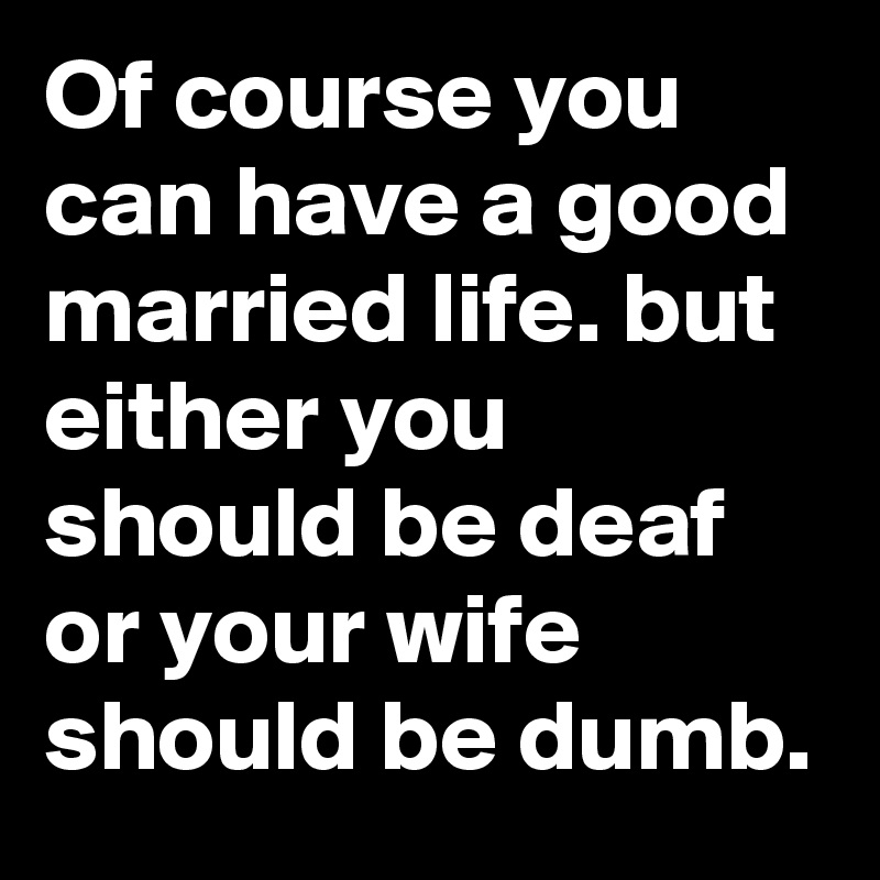 Of course you can have a good married life. but either you should be deaf or your wife should be dumb.