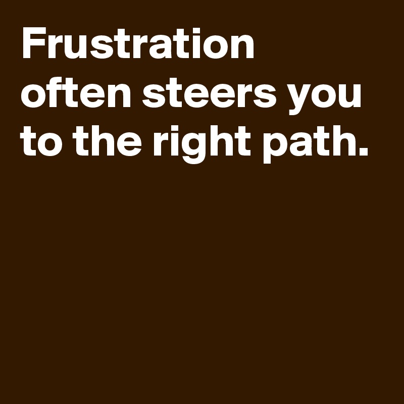 Frustration often steers you to the right path.



