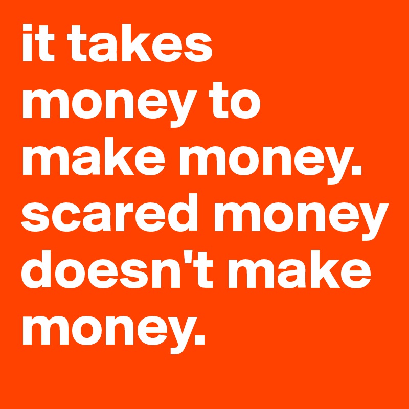 it takes money to make money. scared money doesn't make money.