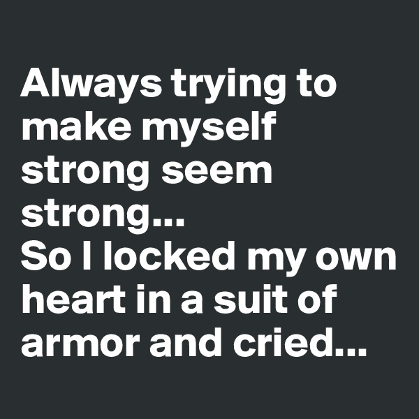 
Always trying to make myself strong seem strong... 
So I locked my own heart in a suit of armor and cried...