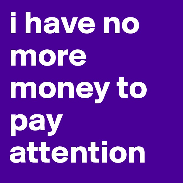 i have no more money to pay attention