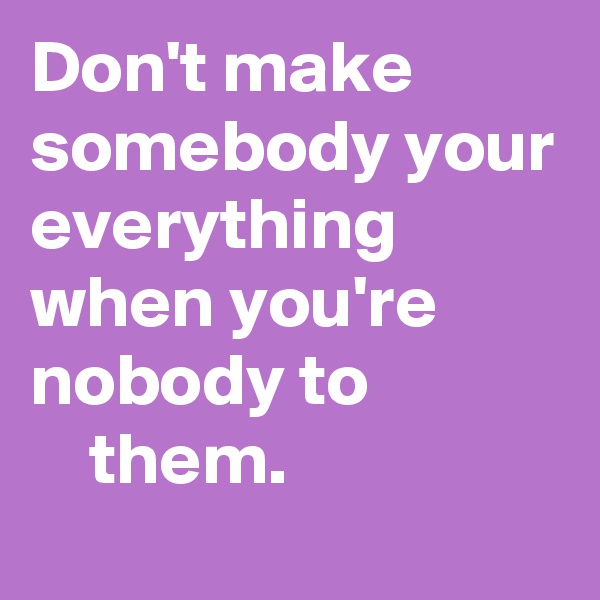 Don't make somebody your everything when you're nobody to                 them.