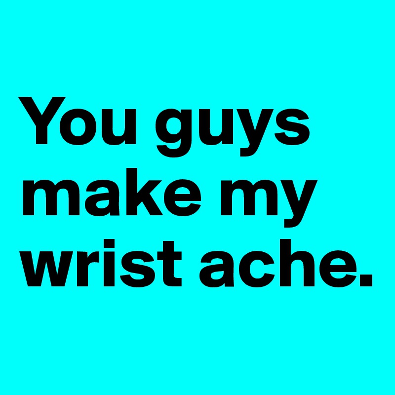 
You guys make my wrist ache.