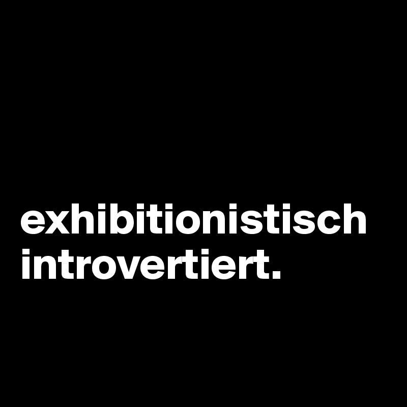 



exhibitionistisch introvertiert.

