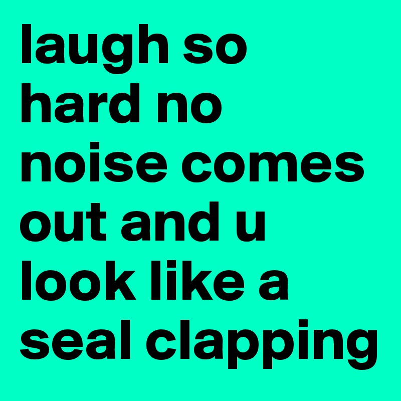 laugh so hard no noise comes out and u look like a seal clapping