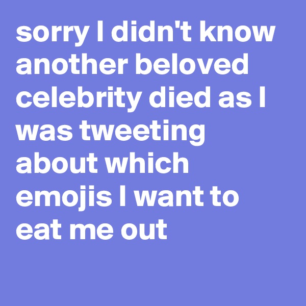 sorry I didn't know another beloved celebrity died as I was tweeting about which emojis I want to eat me out
