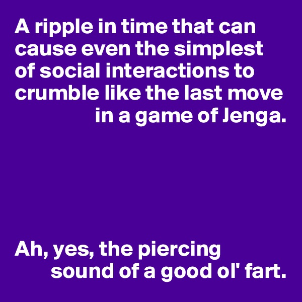 A ripple in time that can cause even the simplest of social interactions to crumble like the last move 
                  in a game of Jenga.





Ah, yes, the piercing 
        sound of a good ol' fart.