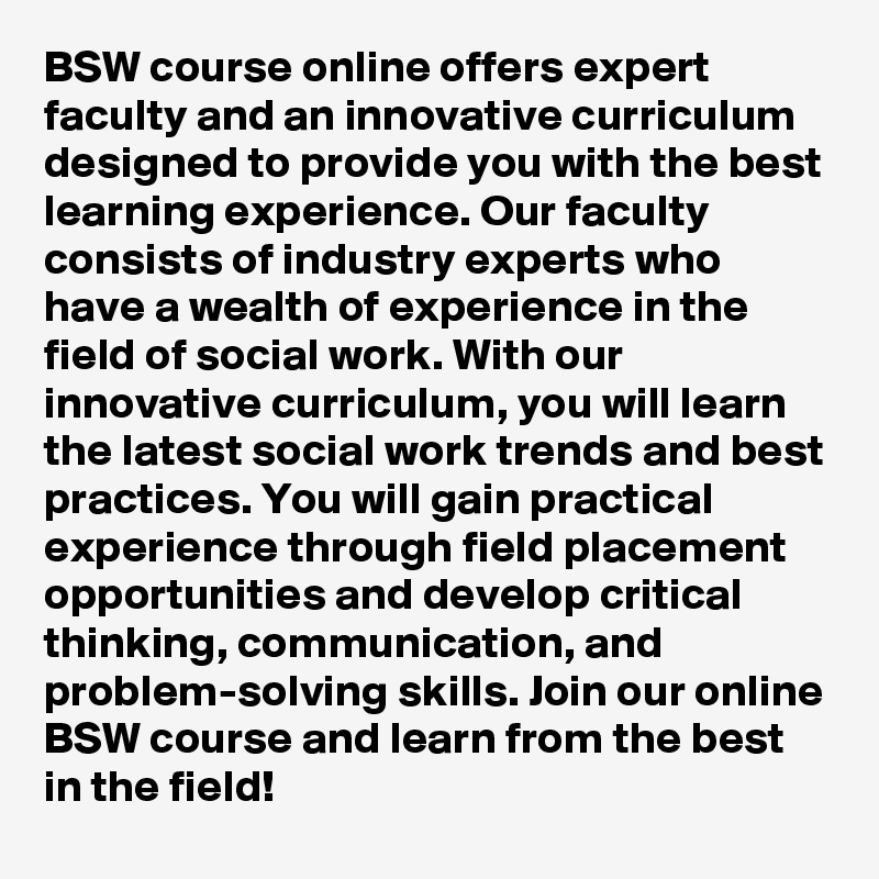 BSW course online offers expert faculty and an innovative curriculum designed to provide you with the best learning experience. Our faculty consists of industry experts who have a wealth of experience in the field of social work. With our innovative curriculum, you will learn the latest social work trends and best practices. You will gain practical experience through field placement opportunities and develop critical thinking, communication, and problem-solving skills. Join our online BSW course and learn from the best in the field!